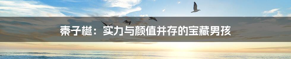 秦子樾:实力与颜值并存的宝藏男孩
