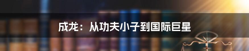 成龙:从功夫小子到国际巨星