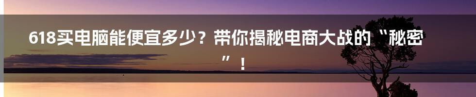 618买电脑能便宜多少？带你揭秘电商大战的“秘密”！