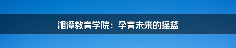 湘潭教育学院:孕育未来的摇篮