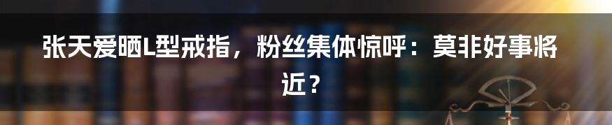 张天爱晒L型戒指,粉丝集体惊呼:莫非好事将近?