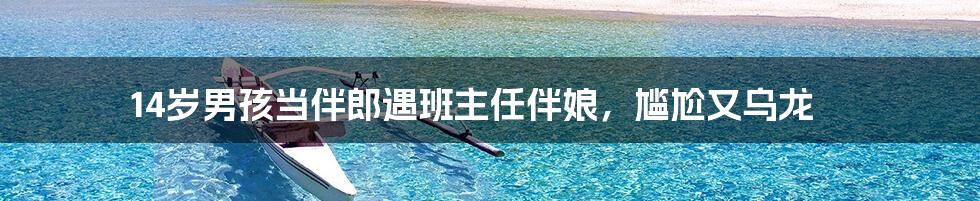 14岁男孩当伴郎遇班主任伴娘,尴尬又乌龙