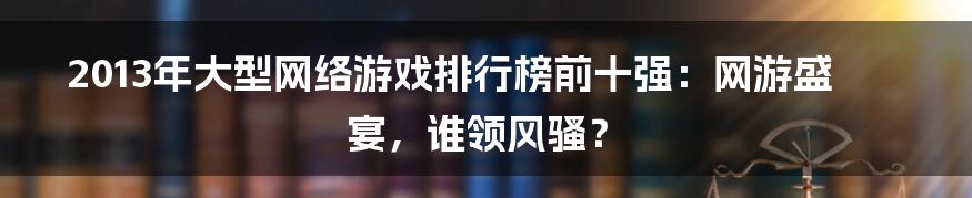 2013年大型网络游戏排行榜前十强:网游盛宴,谁领风骚?