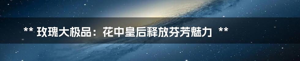 **
玫瑰大极品:花中皇后释放芬芳魅力
**