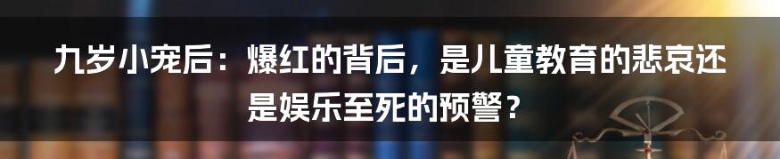 九岁小宠后：爆红的背后，是儿童教育的悲哀还是娱乐至死的预警？