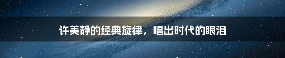 许美静的经典旋律,唱出时代的眼泪