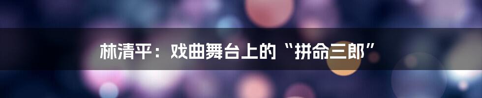 林清平:戏曲舞台上的“拼命三郎”