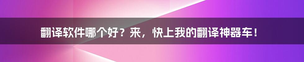 翻译软件哪个好？来，快上我的翻译神器车！