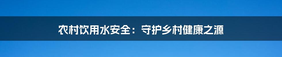 农村饮用水安全：守护乡村健康之源