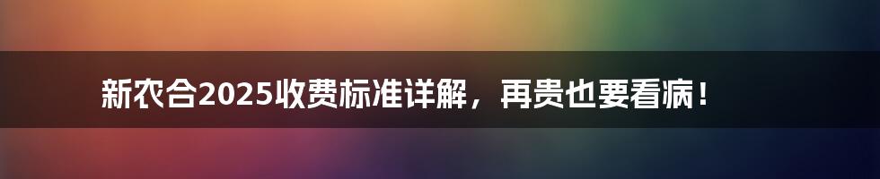 新农合2025收费标准详解,再贵也要看病!