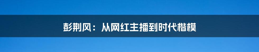 彭荆风：从网红主播到时代楷模