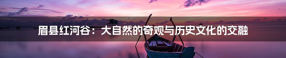 眉县红河谷:大自然的奇观与历史文化的交融