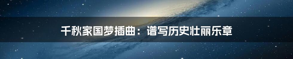 千秋家国梦插曲:谱写历史壮丽乐章