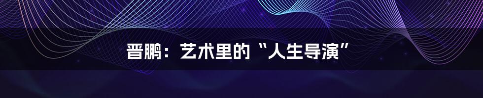 晋鹏:艺术里的“人生导演”