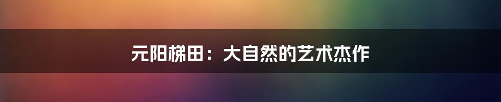 元阳梯田:大自然的艺术杰作