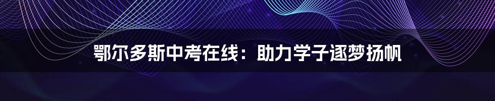 鄂尔多斯中考在线:助力学子逐梦扬帆