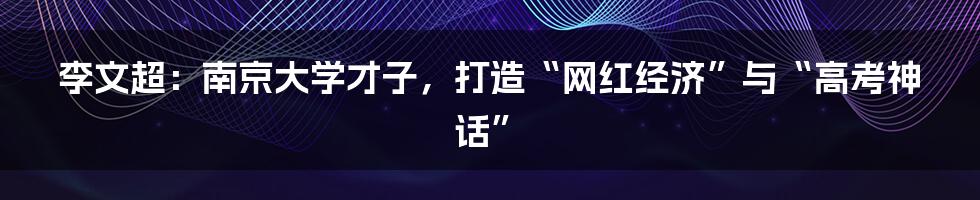 李文超:南京大学才子,打造“网红经济”与“高考神话”