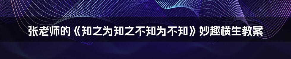 张老师的《知之为知之不知为不知》妙趣横生教案
