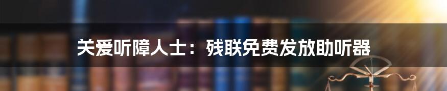 关爱听障人士：残联免费发放助听器