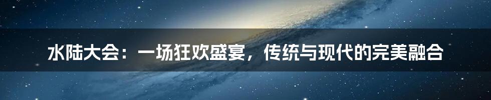 水陆大会:一场狂欢盛宴,传统与现代的完美融合