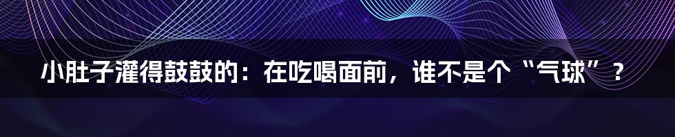小肚子灌得鼓鼓的:在吃喝面前,谁不是个“气球”?