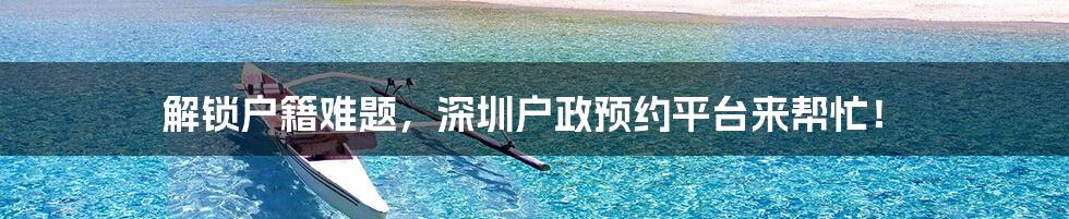 解锁户籍难题,深圳户政预约平台来帮忙!