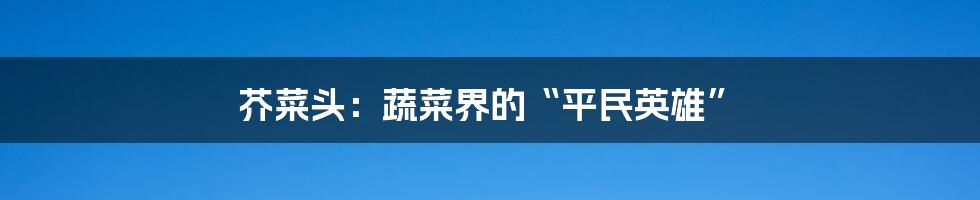 芥菜头:蔬菜界的“平民英雄”