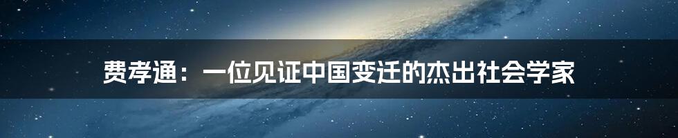 费孝通:一位见证中国变迁的杰出社会学家