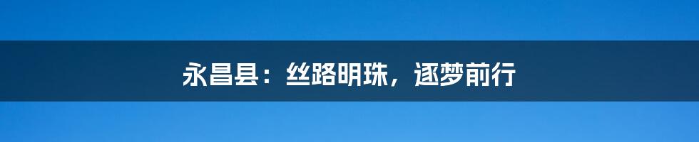 永昌县:丝路明珠,逐梦前行