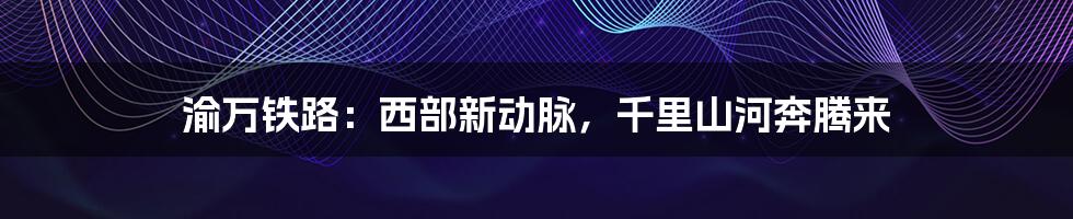 渝万铁路:西部新动脉,千里山河奔腾来