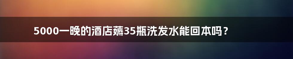 5000一晚的酒店薅35瓶洗发水能回本吗?