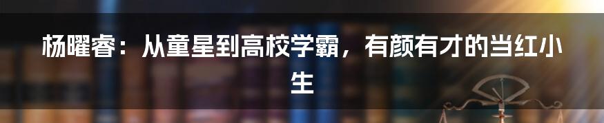 杨曜睿:从童星到高校学霸,有颜有才的当红小生