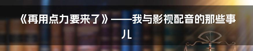 《再用点力要来了》——我与影视配音的那些事儿