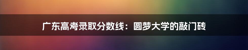 广东高考录取分数线：圆梦大学的敲门砖