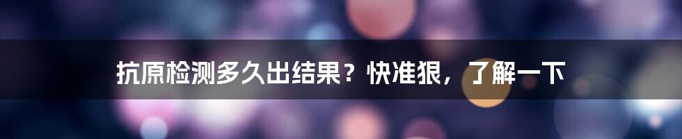 抗原检测多久出结果？快准狠，了解一下