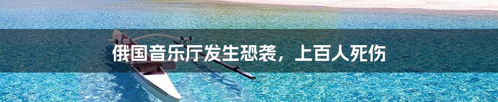 俄国音乐厅发生恐袭,上百人死伤