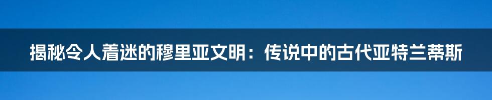 揭秘令人着迷的穆里亚文明:传说中的古代亚特兰蒂斯