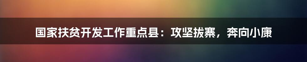 国家扶贫开发工作重点县：攻坚拔寨，奔向小康