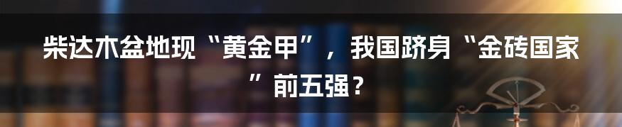 柴达木盆地现“黄金甲”，我国跻身“金砖国家”前五强？