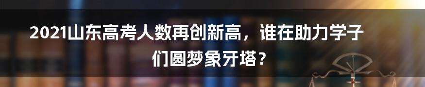 2021山东高考人数再创新高,谁在助力学子们圆梦象牙塔?