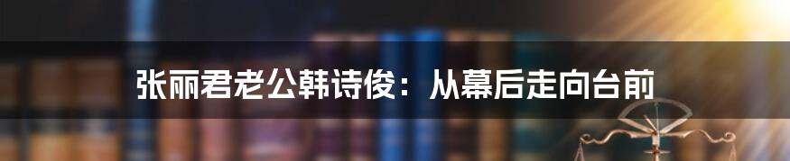 张丽君老公韩诗俊：从幕后走向台前