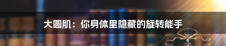 大圆肌:你身体里隐藏的旋转能手