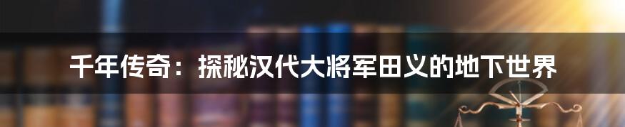 千年传奇：探秘汉代大将军田义的地下世界