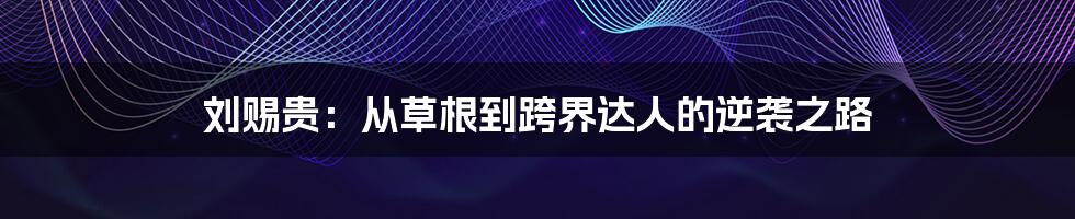 刘赐贵:从草根到跨界达人的逆袭之路