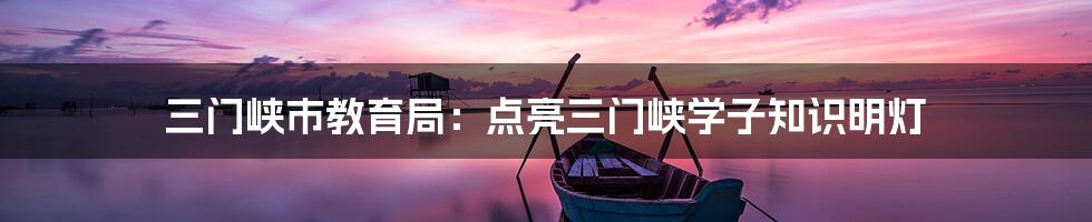 三门峡市教育局:点亮三门峡学子知识明灯