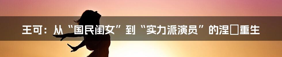 王可:从“国民闺女”到“实力派演员”的涅槃重生