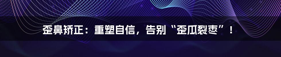 歪鼻矫正:重塑自信,告别“歪瓜裂枣”!