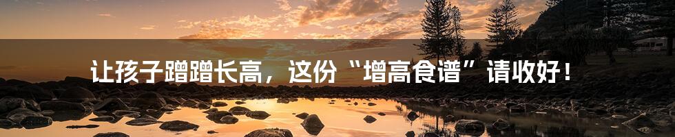 让孩子蹭蹭长高,这份“增高食谱”请收好!