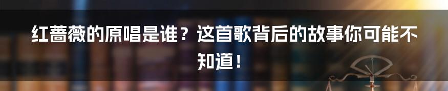 红蔷薇的原唱是谁?这首歌背后的故事你可能不知道!