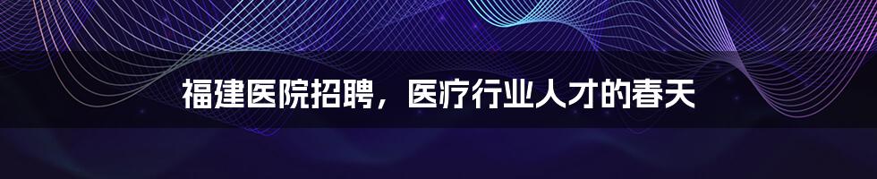 福建医院招聘，医疗行业人才的春天